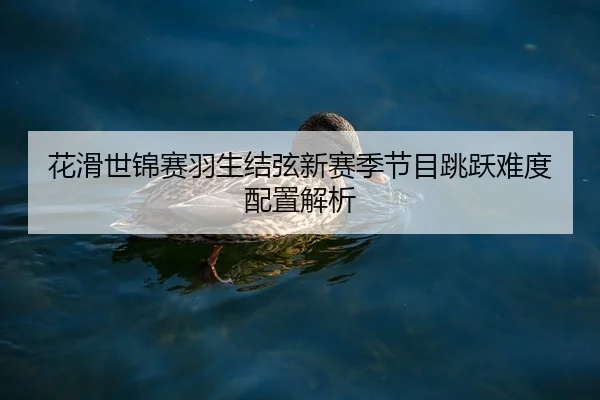 花滑世锦赛羽生结弦新赛季节目跳跃难度配置解析