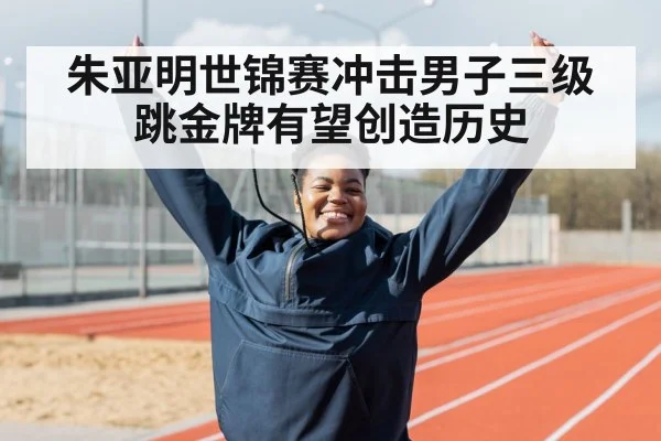朱亚明世锦赛冲击男子三级跳金牌有望创造历史