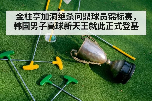 金柱亨加洞绝杀问鼎球员锦标赛,韩国男子高球新天王就此正式登基